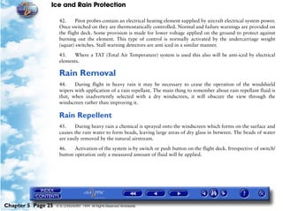 Ice and Rain Protection

                     42.     Pitot probes contain an electrical heating element supplied by aircraft electrical system power.
                     Once switched on they are thermostatically controlled. Normal and failure warnings are provided on
                     the flight deck. Some provision is made for lower voltage applied on the ground to protect against
                     burning out the element. This type of control is normally activated by the undercarriage weight
                     (squat) switches. Stall warning detectors are anti iced in a similar manner.

                     43.   Where a TAT (Total Air Temperature) system is used this also will be anti-iced by electrical
                     elements.

                     Rain Removal
                     44.    During flight in heavy rain it may be necessary to cease the operation of the windshield
                     wipers with application of a rain repellant. The main thing to remember about rain repellant fluid is
                     that, when inadvertently selected with a dry windscreen, it will obscure the view through the
                     windscreen rather than improving it.

                     Rain Repellent
                     45.     During heavy rain a chemical is sprayed onto the windscreen which forms on the surface and
                     causes the rain water to form beads, leaving large areas of dry glass in between. The beads of water
                     are easily removed by the natural airstream.

                     46.    Activation of the system is by switch or push button on the flight deck. Irrespective of switch/
                     button operation only a measured amount of fluid will be applied.




Chapter 5 Page 25   © G LONGHURST 1999 All Rights Reserved Worldwide
 
