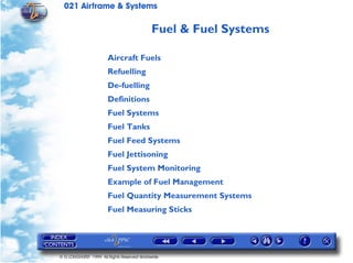021 Airframe & Systems

                                            Fuel & Fuel Systems

                       Aircraft Fuels
                       Refuelling
                       De-fuelling
                       Definitions
                       Fuel Systems
                       Fuel Tanks
                       Fuel Feed Systems
                       Fuel Jettisoning
                       Fuel System Monitoring
                       Example of Fuel Management
                       Fuel Quantity Measurement Systems
                       Fuel Measuring Sticks




© G LONGHURST 1999 All Rights Reserved Worldwide
 