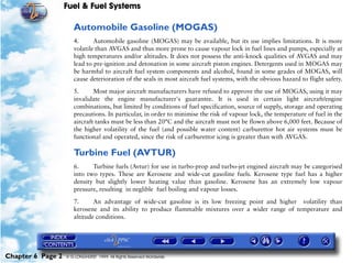 Fuel & Fuel Systems

                      Automobile Gasoline (MOGAS)
                      4.      Automobile gasoline (MOGAS) may be available, but its use implies limitations. It is more
                      volatile than AVGAS and thus more prone to cause vapour lock in fuel lines and pumps, especially at
                      high temperatures and/or altitudes. It does not possess the anti-knock qualities of AVGAS and may
                      lead to pre-ignition and detonation in some aircraft piston engines. Detergents used in MOGAS may
                      be harmful to aircraft fuel system components and alcohol, found in some grades of MOGAS, will
                      cause deterioration of the seals in most aircraft fuel systems, with the obvious hazard to flight safety.

                      5.      Most major aircraft manufacturers have refused to approve the use of MOGAS, using it may
                      invalidate the engine manufacturer's guarantee. It is used in certain light aircraft/engine
                      combinations, but limited by conditions of fuel specification, source of supply, storage and operating
                      precautions. In particular, in order to minimise the risk of vapour lock, the temperature of fuel in the
                      aircraft tanks must be less than 20°C and the aircraft must not be flown above 6,000 feet. Because of
                      the higher volatility of the fuel (and possible water content) carburettor hot air systems must be
                      functional and operated, since the risk of carburettor icing is greater than with AVGAS.

                      Turbine Fuel (AVTUR)
                      6.     Turbine fuels (Avtur) for use in turbo-prop and turbo-jet engined aircraft may be categorised
                      into two types. These are Kerosene and wide-cut gasoline fuels. Kerosene type fuel has a higher
                      density but slightly lower heating value than gasoline. Kerosene has an extremely low vapour
                      pressure, resulting in neglible fuel boiling and vapour losses.

                      7.      An advantage of wide-cut gasoline is its low freezing point and higher volatility than
                      kerosene and its ability to produce flammable mixtures over a wider range of temperature and
                      altitude conditions.




Chapter 6 Page 2   © G LONGHURST 1999 All Rights Reserved Worldwide
 