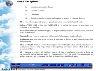 Fuel & Fuel Systems

                                (a)      More than a trace of sediment.

                                (b)      Globules of water.

                                (c)      Cloudiness.

                                (d)      A positive reaction to water finding paste, or a paper or chemical detector.

                      11.       The following should serve as a guide to the visual assessment of aircraft fuels:

                      Colour. AVGAS 100LL is dyed blue, AVTUR JET A-1 is undyed and can vary in appearance from
                      colourless to straw yellow.

                      Undissolved water (free water) will appear as droplets on the sides of the sampling vessel, or as bulk
                      water in the bottom.
                      Suspended water (water in suspension) will cause the fuel to appear hazed or cloudy.

                      Solid matter (rust, sand, dust, scale, etc) may be suspended in the fuel or settle on the bottom of the
                      sampling vessel.

                      Clear and Bright. The fuel sample should appear clear and bright. Clear refers to the absence of
                      sediment or emulsion and bright refers to the sparkling appearance of fuel which is free from
                      cloudiness or haze.

                      12.    Because of its lower SG, fuel floats on water. If there is no obvious separation of fluids, test
                      the sample by smell, colour and finally by evaporation test. Empty the sample onto a smooth surface
                      and see how quickly it evaporates. The fluid in the container could be all water!




Chapter 6 Page 5   © G LONGHURST 1999 All Rights Reserved Worldwide
 