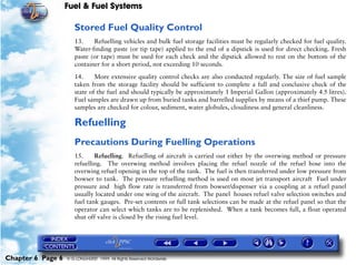 Fuel & Fuel Systems

                      Stored Fuel Quality Control
                      13.    Refuelling vehicles and bulk fuel storage facilities must be regularly checked for fuel quality.
                      Water-finding paste (or tip tape) applied to the end of a dipstick is used for direct checking. Fresh
                      paste (or tape) must be used for each check and the dipstick allowed to rest on the bottom of the
                      container for a short period, not exceeding 10 seconds.

                      14.     More extensive quality control checks are also conducted regularly. The size of fuel sample
                      taken from the storage facility should be sufficient to complete a full and conclusive check of the
                      state of the fuel and should typically be approximately 1 Imperial Gallon (approximately 4.5 litres).
                      Fuel samples are drawn up from buried tanks and barrelled supplies by means of a thief pump. These
                      samples are checked for colour, sediment, water globules, cloudiness and general cleanliness.

                      Refuelling
                      Precautions During Fuelling Operations
                      15.     Refuelling. Refuelling of aircraft is carried out either by the overwing method or pressure
                      refuelling. The overwing method involves placing the refuel nozzle of the refuel hose into the
                      overwing refuel opening in the top of the tank. The fuel is then transferred under low pressure from
                      bowser to tank. The pressure refuelling method is used on most jet transport aircraft Fuel under
                      pressure and high flow rate is transferred from bowser/dispenser via a coupling at a refuel panel
                      usually located under one wing of the aircraft. The panel houses refuel valve selection switches and
                      fuel tank gauges. Pre-set contents or full tank selections can be made at the refuel panel so that the
                      operator can select which tanks are to be replenished. When a tank becomes full, a float operated
                      shut off valve is closed by the rising fuel level.




Chapter 6 Page 6   © G LONGHURST 1999 All Rights Reserved Worldwide
 
