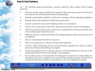 Fuel & Fuel Systems

                      16.    The following general precautionary measures should be taken during aircraft fuelling
                      operations:

                      •         The main aircraft engine(s) should not be operated. The main aircraft engines should not be
                                used to power the aircraft electrical systems during fuelling.
                      •         Bonding, as appropriate, should be carried out in accordance with the appropriate guidelines.
                      17.       Fuelling vehicles and equipment should be positioned so that:

                      •         Access to aircraft for rescue and fire fighting vehicles is not obstructed.
                      •         A clear route is maintained to allow their rapid removal from the aircraft in an emergency.
                      •         They do not obstruct the evacuation routes from occupied portions of the aircraft in the event
                                of fire including chute deployment areas.
                      •         Sufficient clearance is maintained between the fuelling equipment and the aircraft wing as fuel
                                is transferred.
                      •         They are not positioned beneath the wing vents.
                      •         There is no requirement for vehicles to reverse before departure.
                      •         All other vehicles performing aircraft servicing functions should not be driven or parked
                                under aircraft wings while fuelling is in progress.
                      •         All ground equipment such as rostrums, steps etc., should be positioned so that the aircraft
                                settling under the fuel load will not impinge on the equipment.
                      •         If an auxiliary power unit located within the fuelling zone or which has an exhaust efflux dis-
                                charging into the zone is stopped for any reason during a fuelling operation it should not be
                                restarted until the flow of fuel has ceased and there is no risk of igniting fuel vapours.




Chapter 6 Page 7   © G LONGHURST 1999 All Rights Reserved Worldwide
 