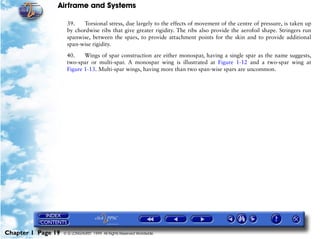 Airframe and Systems

                     39.   Torsional stress, due largely to the effects of movement of the centre of pressure, is taken up
                     by chordwise ribs that give greater rigidity. The ribs also provide the aerofoil shape. Stringers run
                     spanwise, between the spars, to provide attachment points for the skin and to provide additional
                     span-wise rigidity.

                     40.    Wings of spar construction are either monospar, having a single spar as the name suggests,
                     two-spar or multi-spar. A monospar wing is illustrated at Figure 1-12 and a two-spar wing at
                     Figure 1-13. Multi-spar wings, having more than two span-wise spars are uncommon.




Chapter 1 Page 19   © G LONGHURST 1999 All Rights Reserved Worldwide
 