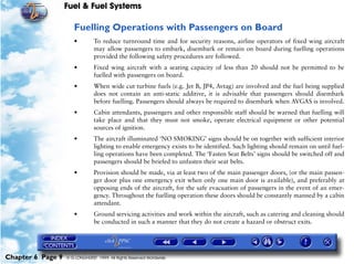 Fuel & Fuel Systems

                      Fuelling Operations with Passengers on Board
                      •         To reduce turnround time and for security reasons, airline operators of fixed wing aircraft
                                may allow passengers to embark, disembark or remain on board during fuelling operations
                                provided the following safety procedures are followed.
                      •         Fixed wing aircraft with a seating capacity of less than 20 should not be permitted to be
                                fuelled with passengers on board.
                      •         When wide cut turbine fuels (e.g. Jet B, JP4, Avtag) are involved and the fuel being supplied
                                does not contain an anti-static additive, it is advisable that passengers should disembark
                                before fuelling. Passengers should always be required to disembark when AVGAS is involved.
                      •         Cabin attendants, passengers and other responsible staff should be warned that fuelling will
                                take place and that they must not smoke, operate electrical equipment or other potential
                                sources of ignition.
                      •         The aircraft illuminated ‘NO SMOKING’ signs should be on together with sufficient interior
                                lighting to enable emergency exists to be identified. Such lighting should remain on until fuel-
                                ling operations have been completed. The ‘Fasten Seat Belts’ signs should be switched off and
                                passengers should be briefed to unfasten their seat belts.
                      •         Provision should be made, via at least two of the main passenger doors, (or the main passen-
                                ger door plus one emergency exit when only one main door is available), and preferably at
                                opposing ends of the aircraft, for the safe evacuation of passengers in the event of an emer-
                                gency. Throughout the fuelling operation these doors should be constantly manned by a cabin
                                attendant.
                      •         Ground servicing activities and work within the aircraft, such as catering and cleaning should
                                be conducted in such a manner that they do not create a hazard or obstruct exits.




Chapter 6 Page 9   © G LONGHURST 1999 All Rights Reserved Worldwide
 