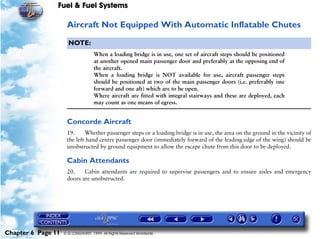Fuel & Fuel Systems

                     Aircraft Not Equipped With Automatic Inflatable Chutes

                      NOTE:
                                    When a loading bridge is in use, one set of aircraft steps should be positioned
                                    at another opened main passenger door and preferably at the opposing end of
                                    the aircraft.
                                    When a loading bridge is NOT available for use, aircraft passenger steps
                                    should be positioned at two of the main passenger doors (i.e. preferably one
                                    forward and one aft) which are to be open.
                                    Where aircraft are fitted with integral stairways and these are deployed, each
                                    may count as one means of egress.


                     Concorde Aircraft
                     19.     Whether passenger steps or a loading bridge is in use, the area on the ground in the vicinity of
                     the left hand centre passenger door (immediately forward of the leading edge of the wing) should be
                     unobstructed by ground equipment to allow the escape chute from this door to be deployed.

                     Cabin Attendants
                     20.    Cabin attendants are required to supervise passengers and to ensure aisles and emergency
                     doors are unobstructed.




Chapter 6 Page 11   © G LONGHURST 1999 All Rights Reserved Worldwide
 