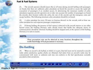 Fuel & Fuel Systems

                     21.    The aircraft operator should ensure that at all times during aircraft fuelling with passengers
                     on board, that there are sufficient cabin attendants on board the aircraft to secure the rapid safe
                     evacuation of passengers if an incident occurs. In determining the minimum number of cabin
                     attendants required, aircraft operators are to take into account the number of passengers on board
                     the aircraft, their location within the cabin, the size of the aircraft and the emergency exits and
                     escape facilities. The following minimum cabin attendants should be on board:

                     22.    1 cabin attendant for every 50 seats (or fraction thereof) on the aircraft, with at least one
                     cabin attendant for each separate passenger compartment.

                     23.   If during fuelling, the presence of fuel vapour is detected in the aircraft interior or any other
                     hazard arises, the Fuelling Overseer (who should ensure that he/she has adequate means of
                     communication) should be informed. Fuelling should be stopped until, in the opinion of the Fuelling
                     Overseer, it is safe to resume.

                      NOTE:
                                    These precautions may not be observed at some locations throughout the
                                    world. Knowledge of local precautions is necessary.


                     De-fuelling
                     24.    When an aircraft is de-fuelled, in whole or in part, that fuel must not be returned to aircraft
                     tanks unless satisfactory quality checks are obtained. Fuel taken from an aircraft's tanks may be
                     contaminated with water or sediment and may not conform to the fuel specification normally
                     provided at that aerodrome.




Chapter 6 Page 12   © G LONGHURST 1999 All Rights Reserved Worldwide
 