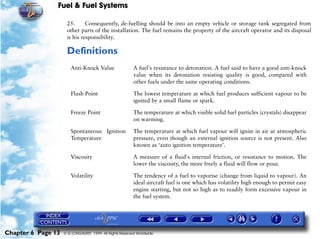 Fuel & Fuel Systems

                     25.      Consequently, de-fuelling should be into an empty vehicle or storage tank segregated from
                     other parts of the installation. The fuel remains the property of the aircraft operator and its disposal
                     is his responsibility.

                     Definitions
                       Anti-Knock Value                  A fuel's resistance to detonation. A fuel said to have a good anti-knock
                                                         value when its detonation resisting quality is good, compared with
                                                         other fuels under the same operating conditions.

                       Flash Point                       The lowest temperature at which fuel produces sufficient vapour to be
                                                         ignited by a small flame or spark.

                       Freeze Point                      The temperature at which visible solid fuel particles (crystals) disappear
                                                         on warming.

                       Spontaneous Ignition              The temperature at which fuel vapour will ignite in air at atmospheric
                       Temperature                       pressure, even though an external ignition source is not present. Also
                                                         known as ‘auto ignition temperature’.

                       Viscosity                         A measure of a fluid's internal friction, or resistance to motion. The
                                                         lower the viscosity, the more freely a fluid will flow or pour.

                       Volatility                        The tendency of a fuel to vaporise (change from liquid to vapour). An
                                                         ideal aircraft fuel is one which has volatility high enough to permit easy
                                                         engine starting, but not so high as to readily form excessive vapour in
                                                         the fuel system.




Chapter 6 Page 13   © G LONGHURST 1999 All Rights Reserved Worldwide
 