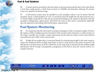 Fuel & Fuel Systems

                     46.     A means must be provided in the fuel system to prevent jettisoning the fuel in the tanks below
                     a level that would permit a climb from sea-level to 10,000ft and thereafter allowing 45 minutes
                     cruise at a speed for maximum range.

                     47.    A fuel jettison system must be installed on each aeroplane unless it can be shown that the
                     aeroplane meets a climb gradient of 3.2% at maximum take-off weight less the fuel necessary for a
                     15 minute flight comprised of a take-off, go-around and landing at the airport of departure with the
                     aeroplane configuration, speed, power and thrust the same as that used in meeting the applicable
                     take-off, approach and landing climb performance requirements.

                     Fuel System Monitoring
                     48.    It is important that the fuel system is properly managed in order to maintain supply of fuel to
                     the engines, whilst avoiding excessive movement of the aircraft centre of gravity or undue stresses on
                     the wings. Consider, for example, a large swept-wing aircraft with two tanks in each wing (inboard
                     and outboard) and a fifth, centre-section tank.

                     49.     At high all-up weights there is structural benefit in concentrating weight in the outer wings to
                     reduce the bending moment of high wing loads. As fuel is used, however, the centre of gravity will
                     shift because of wing sweep. If all the usable fuel in the wing tanks is burned off, the landing weight
                     distribution will be wrong. Consequently, management of the fuel to meet the various criteria is a
                     complex business.




Chapter 6 Page 20   © G LONGHURST 1999 All Rights Reserved Worldwide
 