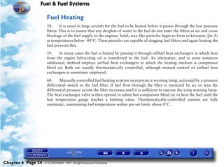 Fuel & Fuel Systems

                     Fuel Heating
                     58.      It is usual in large aircraft for the fuel to be heated before it passes through the low pressure
                     filters. This is to ensure that any droplets of water in the fuel do not enter the filters as ice and cause
                     blockage of the fuel supply to the engines. Solid, wax-like particles begin to form in kerosene (Jet A)
                     at temperatures below -40°C. These particles are capable of clogging fuel filters and again heating the
                     fuel prevents this.

                     59.    In many cases the fuel is heated by passing it through oil/fuel heat exchangers in which heat
                     from the engine lubricating oil is transferred to the fuel. An alternative, and in some instances
                     additional, method employs air/fuel heat exchangers in which the heating medium is compressor
                     bleed air. Both are usually thermostatically controlled, although manual control of air/fuel heat
                     exchangers is sometimes employed.

                     60.     Manually controlled fuel heating systems incorporate a warning lamp, activated by a pressure
                     differential switch in the fuel filter. If fuel flow through the filter is restricted by ice or wax the
                     differential pressure across the filter increases until it is sufficient to operate the icing warning lamp.
                     The heat exchanger valve is then opened to admit hot compressor bleed air to heat the fuel until the
                     fuel temperature gauge reaches a limiting value. Thermostatically-controlled systems are fully
                     automatic, maintaining fuel temperature within pre-set limits above 0°C.




Chapter 6 Page 24   © G LONGHURST 1999 All Rights Reserved Worldwide
 