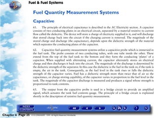 Fuel & Fuel Systems

                     Fuel Quantity Measurement Systems
                     Capacitive
                     61.     The principle of electrical capacitance is described in the AC Electricity section. A capacitor
                     consists of two conducting plates in an electrical circuit, separated by a material resistive to current
                     flow called the dielectric. The device will store a charge of electricity supplied to it, and will discharge
                     that stored charge back into the circuit if the charging current is removed. The magnitude of the
                     stored charge and discharge (the capacitance), depends upon the dielectric strength of the material
                     which separates the conducting plates of the capacitor.

                     62.     Capacitive fuel quantity measurement systems utilize a capacitive probe which is immersed in
                     the fuel tank. The probe consists of two conducting tubes, with one tube inside the other. These
                     extend from the top of the fuel tank to the bottom and they form the conducting ‘plates’ of a
                     capacitor. When supplied with alternating current, the capacitor alternately stores an electrical
                     charge and then discharges it back into the circuit. The magnitude of the discharge is determined by
                     the dielectric strength of the separator. In this case the dielectric is the fuel in the tank or, if the tank is
                     empty, the air in the tank. Consequently, as the fuel level in the tank rises or falls the dielectric
                     strength of the capacitor varies. Fuel has a dielectric strength more than twice that of air so the
                     capacitance, or charge-storing capability, of the capacitor varies in proportion to the fuel level in the
                     tank. The magnitude of the capacitor discharge is measured and produces a signal whose strength is
                     proportional to tank contents.

                     63.     The output from the capacitive probe is used in a bridge circuit to provide an amplified
                     signal, which actuates the tank fuel contents gauge. The principle of a bridge circuit is explained
                     shortly in the description of resistive fuel quantity measurement.




Chapter 6 Page 25   © G LONGHURST 1999 All Rights Reserved Worldwide
 