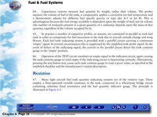 Fuel & Fuel Systems

                     64.    Capacitance systems measure fuel quantity by weight, rather than volume. The probes
                     measure the volume of fuel in the tank, a compensator applies a correction for fuel temperature and
                     a densitometer adjusts for different fuel specific gravity or type (Jet A-1 or Jet B). This is
                     advantageous because the fuel energy available is dependent upon the weight of fuel, not its volume
                     (the number of molecules present in a given quantity of a substance depends upon the mass of that
                     quantity, regardless of the volume occupied by it).

                     65.     In practice a number of capacitive probes, or sensors, are connected in parallel in each fuel
                     tank in order to compensate for fuel movement in the tank due to aircraft attitude change and wing
                     flexure. Each fuel tank indicating system is provided with a parallel circuit carrying a continuous
                     ‘empty’ signal. In normal circumstances this is suppressed by the amplified tank probe signal. In the
                     event of failure of the indicating signal, the current in the parallel circuit drives the tank contents
                     gauge to the ‘empty’ position.

                     66.    Operation of the TEST circuit simulates an empty signal in the indicator circuit, again causing
                     the tank contents gauge to read empty if the indicating circuit is functioning correctly. Alternatively,
                     pressing the test button may cause each tank contents gauge to read a given value, as specified in the
                     amplified checklist and the manufacturer's system description.

                     Resistive
                     67.     Many light aircraft fuel tank quantity indicating systems are of the resistive type. These
                     employ a float-operated variable resistance in the tank, connected in a wheatstone bridge circuit
                     containing reference fixed resistances and the fuel quantity indicator gauge. The principle is
                     illustrated at Figure 6-5.




Chapter 6 Page 26   © G LONGHURST 1999 All Rights Reserved Worldwide
 