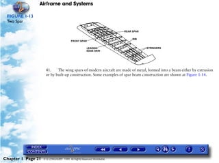 Airframe and Systems

 FIGURE 1-13
 Two Spar




                     41.    The wing spars of modern aircraft are made of metal, formed into a beam either by extrusion
                     or by built-up construction. Some examples of spar beam construction are shown at Figure 1-14.




Chapter 1 Page 21   © G LONGHURST 1999 All Rights Reserved Worldwide
 