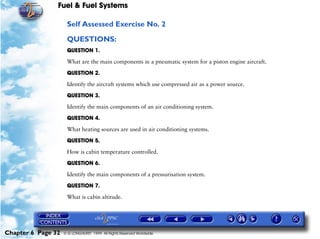 Fuel & Fuel Systems

                     Self Assessed Exercise No. 2

                     QUESTIONS:
                     QUESTION 1.

                     What are the main components in a pneumatic system for a piston engine aircraft.

                     QUESTION 2.

                     Identify the aircraft systems which use compressed air as a power source.

                     QUESTION 3.

                     Identify the main components of an air conditioning system.

                     QUESTION 4.

                     What heating sources are used in air conditioning systems.

                     QUESTION 5.

                     How is cabin temperature controlled.

                     QUESTION 6.

                     Identify the main components of a pressurisation system.

                     QUESTION 7.

                     What is cabin altitude.




Chapter 6 Page 32   © G LONGHURST 1999 All Rights Reserved Worldwide
 