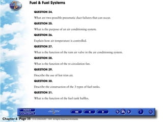 Fuel & Fuel Systems

                     QUESTION 24.

                     What are two possible pneumatic duct failures that can occur.

                     QUESTION 25.

                     What is the purpose of an air conditioning system.

                     QUESTION 26.

                     Explain how air temperature is controlled.

                     QUESTION 27.

                     What is the function of the ram air valve in the air conditioning system.

                     QUESTION 28.

                     What is the function of the re-circulation fan.

                     QUESTION 29.

                     Describe the use of hot trim air.

                     QUESTION 30.

                     Describe the construction of the 3 types of fuel tanks.

                     QUESTION 31.

                     What is the function of the fuel tank baffles.




Chapter 6 Page 35   © G LONGHURST 1999 All Rights Reserved Worldwide
 