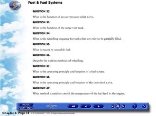 Fuel & Fuel Systems

                     QUESTION 32.

                     What is the function of an overpressure relief valve.

                     QUESTION 33.

                     What is the function of the surge vent tank.

                     QUESTION 34.

                     What is the refuelling sequence for tanks that are only to be partially filled.

                     QUESTION 35.

                     What is meant by unusable fuel.

                     QUESTION 36.

                     Describe the various methods of refuelling.

                     QUESTION 37.

                     What is the operating principle and function of a fuel screen.

                     QUESTION 38.

                     What is the operating principle and function of the cross feed valve.

                     QUESTION 39.

                     What method is used to control the temperature of the fuel feed to the engine.




Chapter 6 Page 36   © G LONGHURST 1999 All Rights Reserved Worldwide
 