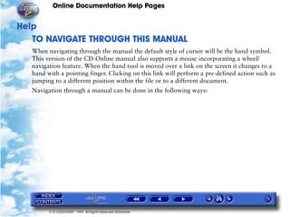 Online Documentation Help Pages


Help
   TO NAVIGATE THROUGH THIS MANUAL
   When navigating through the manual the default style of cursor will be the hand symbol.
   This version of the CD-Online manual also supports a mouse incorporating a wheel/
   navigation feature. When the hand tool is moved over a link on the screen it changes to a
   hand with a pointing finger. Clicking on this link will perform a pre-defined action such as
   jumping to a different position within the file or to a different document.
   Navigation through a manual can be done in the following ways:




         © G LONGHURST 1999 All Rights Reserved Worldwide
 