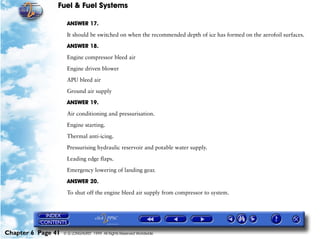 Fuel & Fuel Systems

                     ANSWER 17.

                     It should be switched on when the recommended depth of ice has formed on the aerofoil surfaces.

                     ANSWER 18.

                     Engine compressor bleed air

                     Engine driven blower

                     APU bleed air

                     Ground air supply

                     ANSWER 19.

                     Air conditioning and pressurisation.

                     Engine starting.

                     Thermal anti-icing.

                     Pressurising hydraulic reservoir and potable water supply.

                     Leading edge flaps.

                     Emergency lowering of landing gear.

                     ANSWER 20.

                     To shut off the engine bleed air supply from compressor to system.




Chapter 6 Page 41   © G LONGHURST 1999 All Rights Reserved Worldwide
 