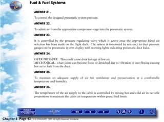 Fuel & Fuel Systems

                     ANSWER 21.

                     To control the designed pneumatic system pressure.

                     ANSWER 22.

                     To admit air from the appropriate compressor stage into the pneumatic system.

                     ANSWER 23.

                     It is controlled by the pressure regulating valve which is active once the appropriate bleed air
                     selection has been made on the flight deck. The system is monitored by reference to duct pressure
                     gauges on the pneumatic system display with warning lights indicating pneumatic duct leaks.

                     ANSWER 24.

                     OVER PRESSURE. This could cause duct leakage of hot air.
                     MECHANICAL. Duct joints can become loose or detached due to vibration or overflexing causing
                     hot air to leak from the duct.

                     ANSWER 25.
                     To maintain an adequate supply of air for ventilation and pressurisation at a comfortable
                     temperature and humidity.

                     ANSWER 26.

                     The temperature of the air supply to the cabin is controlled by mixing hot and cold air in variable
                     proportions to maintain the cabin air temperature within prescribed limits.




Chapter 6 Page 42   © G LONGHURST 1999 All Rights Reserved Worldwide
 