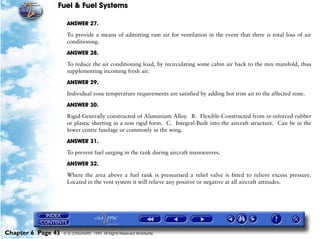 Fuel & Fuel Systems

                     ANSWER 27.

                     To provide a means of admitting ram air for ventilation in the event that there is total loss of air
                     conditioning.

                     ANSWER 28.

                     To reduce the air conditioning load, by recirculating some cabin air back to the mix manifold, thus
                     supplementing incoming fresh air.

                     ANSWER 29.

                     Individual zone temperature requirements are satisfied by adding hot trim air to the affected zone.

                     ANSWER 30.

                     Rigid-Generally constructed of Aluminium Alloy. B. Flexible-Constructed from re-inforced rubber
                     or plastic sheeting in a non rigid form. C. Integral-Built into the aircraft structure. Can be in the
                     lower centre fuselage or commonly in the wing.

                     ANSWER 31.
                     To prevent fuel surging in the tank during aircraft manoeuvres.

                     ANSWER 32.

                     Where the area above a fuel tank is pressurised a relief valve is fitted to relieve excess pressure.
                     Located in the vent system it will relieve any positive or negative at all aircraft attitudes.




Chapter 6 Page 43   © G LONGHURST 1999 All Rights Reserved Worldwide
 