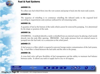 Fuel & Fuel Systems

                     ANSWER 33.

                     To collect any fuel which flows into the vent system and pump it back into the main tank system.

                     ANSWER 34.

                     The sequence of refuelling is to commence refuelling the inboard tanks to the required level
                     according to requirements and continue outboard for all remaining tanks.

                     ANSWER 35.

                     A quantity of fuel at the bottom of the tanks which cannot be removed by pumping. It is determined
                     by the shape or position of the tank.

                     ANSWER 36.

                     OVERWING. A method whereby a tank is refuelled from an external source by placing a fuel nozzle
                     directly into the tank filler opening. PRESSURE. Fuel under pressure from an external source is
                     pumped into the fuel tank via a connection at the refuel panel.

                     ANSWER 37.
                     A fuel screen is a filter which is required to prevent foreign matter contamination of the fuel system.
                     Eg. A fuel filter is fitted between the fuel tank and the inlet to the pump.

                     ANSWER 38.

                     A cross feed valve will give flexibility of fuel management and the ability to maintain fuel balance
                     between tanks. It allows any tank to supply fuel to any or all engines.




Chapter 6 Page 44   © G LONGHURST 1999 All Rights Reserved Worldwide
 