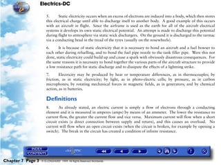 Electrics-DC

                      5.      Static electricity occurs when an excess of electrons are induced into a body, which then stores
                      this electrical charge until able to discharge itself to another body. A good example of this occurs
                      with an aircraft in flight. Since the airframe is used as the earth for all of the aircraft electrical
                      systems it develops its own static electrical potential. An attempt is made to discharge this potential
                      during flight to atmosphere via static wick dischargers. On the ground it is discharged to the tarmac
                      via a conducting bead in the tread of the tyres (usually on the nosewheels).

                      6.     It is because of static electricity that it is necessary to bond an aircraft and a fuel bowser to
                      each other during refuelling, and to bond the fuel pipe nozzle to the tank filler pipe. Were this not
                      done, static electricity could build up and cause a spark with obviously disastrous consequences. For
                      the same reasons it is necessary to bond together the various parts of the aircraft structure to provide
                      a low resistance path for static discharge and to dissipate the effects of a lightning strike.
                      7.      Electricity may be produced by heat or temperature differences, as in thermocouples; by
                      friction, as in static electricity; by light, as in photo-electric cells; by pressure, as in carbon
                      microphones; by rotating mechanical forces in magnetic fields, as in generators; and by chemical
                      action, as in batteries.

                      Definitions
                      8.      As already stated, an electric current is simply a flow of electrons through a conducting
                      element and it is measured in amperes (amps) by means of an ammeter. The lower the resistance to
                      current flow, the greater the current flow and vice versa. Maximum current will flow when a short
                      circuit exists (a direct connection between supply and return), and this causes an overload. No
                      current will flow when an open circuit exists (when the circuit is broken, for example by opening a
                      switch). The break in the circuit has created a condition of infinite resistance.




Chapter 7 Page 3   © G LONGHURST 1999 All Rights Reserved Worldwide
 