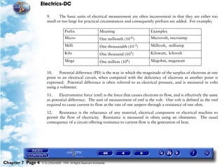 Electrics-DC

                      9.     The basic units of electrical measurement are often inconvenient in that they are either too
                      small or too large for practical circumstances and consequently prefixes are added. For example;

                                    Prefix                     Meaning                 Examples
                                    Micro                      One millionth (10-6)    Microvolt, microamp
                                    Milli                      One thousandth (10-3)   Millivolt, milliamp
                                    Kilo                       One thousand (103)      Kilowatt, kilovolt
                                    Mega                       One million (106)       Megohm, megawatt


                      10.    Potential difference (PD) is the way in which the magnitude of the surplus of electrons at one
                      point in an electrical circuit, when compared with the deficiency of electrons at another point is
                      expressed. Potential difference is often referred to as electrical pressure, and is measured in volts
                      using a voltmeter.

                      11.    Electromotive force (emf) is the force that causes electrons to flow, and is effectively the same
                      as potential difference. The unit of measurement of emf is the volt. One volt is defined as the emf
                      required to cause current to flow at the rate of one ampere through a resistance of one ohm.

                      12.    Resistance is the reluctance of any material, electrical component or electrical machine to
                      permit the flow of electricity. Resistance is measured in ohms using an ohmmeter. The usual
                      consequence of a circuit offering resistance to current flow is the generation of heat.




Chapter 7 Page 4   © G LONGHURST 1999 All Rights Reserved Worldwide
 