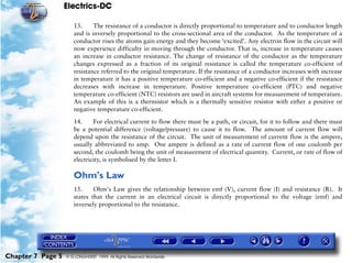 Electrics-DC

                      13.     The resistance of a conductor is directly proportional to temperature and to conductor length
                      and is inversely proportional to the cross-sectional area of the conductor. As the temperature of a
                      conductor rises the atoms gain energy and they become ‘excited’. Any electron flow in the circuit will
                      now experience difficulty in moving through the conductor. That is, increase in temperature causes
                      an increase in conductor resistance. The change of resistance of the conductor as the temperature
                      changes expressed as a fraction of its original resistance is called the temperature co-efficient of
                      resistance referred to the original temperature. If the resistance of a conductor increases with increase
                      in temperature it has a positive temperature co-efficient and a negative co-efficient if the resistance
                      decreases with increase in temperature. Positive temperature co-efficient (PTC) and negative
                      temperature co-efficient (NTC) resistors are used in aircraft systems for measurement of temperature.
                      An example of this is a thermistor which is a thermally sensitive resistor with either a positive or
                      negative temperature co-efficient.

                      14.     For electrical current to flow there must be a path, or circuit, for it to follow and there must
                      be a potential difference (voltage/pressure) to cause it to flow. The amount of current flow will
                      depend upon the resistance of the circuit. The unit of measurement of current flow is the ampere,
                      usually abbreviated to amp. One ampere is defined as a rate of current flow of one coulomb per
                      second, the coulomb being the unit of measurement of electrical quantity. Current, or rate of flow of
                      electricity, is symbolised by the letter I.

                      Ohm's Law
                      15.     Ohm's Law gives the relationship between emf (V), current flow (I) and resistance (R). It
                      states that the current in an electrical circuit is directly proportional to the voltage (emf) and
                      inversely proportional to the resistance.




Chapter 7 Page 5   © G LONGHURST 1999 All Rights Reserved Worldwide
 
