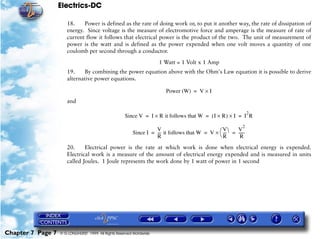 Electrics-DC

                      18.    Power is defined as the rate of doing work or, to put it another way, the rate of dissipation of
                      energy. Since voltage is the measure of electromotive force and amperage is the measure of rate of
                      current flow it follows that electrical power is the product of the two. The unit of measurement of
                      power is the watt and is defined as the power expended when one volt moves a quantity of one
                      coulomb per second through a conductor.

                                                                      1 Watt = 1 Volt x 1 Amp
                      19.    By combining the power equation above with the Ohm's Law equation it is possible to derive
                      alternative power equations.

                                                                         Power (W) = V × I
                      and

                                                                                                                  2
                                                     Since V = I × R it follows that W = ( I × R ) × I = I R
                                                                                                             2
                                                         Since I = --- it follows that W = V × æ --- ö = ------
                                                                   V                             V       V
                                                                     -                             -
                                                                   R                           èR         R
                      20.     Electrical power is the rate at which work is done when electrical energy is expended.
                      Electrical work is a measure of the amount of electrical energy expended and is measured in units
                      called Joules. 1 Joule represents the work done by 1 watt of power in 1 second




Chapter 7 Page 7   © G LONGHURST 1999 All Rights Reserved Worldwide
 
