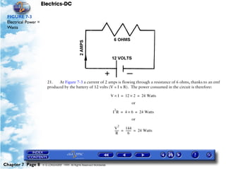 Electrics-DC

 FIGURE 7-3
 Electrical Power =
 Watts




                         21.   At Figure 7-3 a current of 2 amps is flowing through a resistance of 6 ohms, thanks to an emf
                         produced by the battery of 12 volts (V = I x R). The power consumed in the circuit is therefore:

                                                                         V × I = 12 × 2 = 24 Watts
                                                                                       or
                                                                           2
                                                                          I R = 4 × 6 = 24 Watts
                                                                                       or
                                                                               2
                                                                           V        144
                                                                           ------ = -------- = 24 Watts
                                                                                           -
                                                                            R          6




Chapter 7 Page 8      © G LONGHURST 1999 All Rights Reserved Worldwide
 