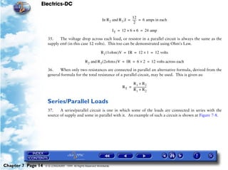 Electrics-DC

                                                                                  12
                                                              In R 2 and R 3 ;I = ----- = 6 amps in each
                                                                                      -
                                                                                    2

                                                                       I T = 12 + 6 + 6 = 24 amp

                     35.    The voltage drop across each load, or resistor in a parallel circuit is always the same as the
                     supply emf (in this case 12 volts). This too can be demonstrated using Ohm's Law.

                                                             R 1 ( 1ohm )V = IR = 12 × 1 = 12 volts

                                                 R 2 and R3 ( 2ohms )V = IR = 6 × 2 = 12 volts across each

                     36.    When only two resistances are connected in parallel an alternative formula, derived from the
                     general formula for the total resistance of a parallel circuit, may be used. This is given as:

                                                                                 R1 × R2
                                                                            RT = ------------------
                                                                                                  -
                                                                                 R1 + R 2


                     Series/Parallel Loads
                     37.    A series/parallel circuit is one in which some of the loads are connected in series with the
                     source of supply and some in parallel with it. An example of such a circuit is shown at Figure 7-8.




Chapter 7 Page 14   © G LONGHURST 1999 All Rights Reserved Worldwide
 