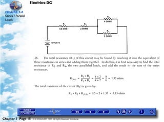 Electrics-DC

 FIGURE 7-8
 Series / Parallel
 Loads




                       38.     The total resistance (RT) of this circuit may be found by resolving it into the equivalent of
                       three resistances in series and adding them together. To do this, it is first necessary to find the total
                       resistance of R3 and R4, the two paralleled loads, and add the result to the sum of the series
                       resistances.

                                                                      R3 × R4              4×2           8
                                                             R(3,4) = ------------------ = ----------- = -- = 1.33 ohms
                                                                                       -             -    -
                                                                      R3 + R 4             4+2           6

                       The total resistance of the circuit (RT) is given by:

                                                           R1 + R 2 + R (3,4) = 0.5 + 2 + 1.33 = 3.83 ohms




Chapter 7 Page 15     © G LONGHURST 1999 All Rights Reserved Worldwide
 