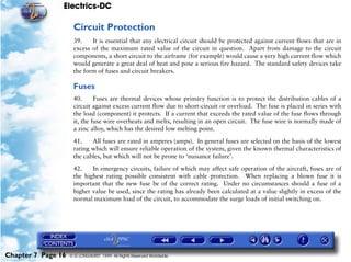 Electrics-DC

                     Circuit Protection
                     39.    It is essential that any electrical circuit should be protected against current flows that are in
                     excess of the maximum rated value of the circuit in question. Apart from damage to the circuit
                     components, a short circuit to the airframe (for example) would cause a very high current flow which
                     would generate a great deal of heat and pose a serious fire hazard. The standard safety devices take
                     the form of fuses and circuit breakers.

                     Fuses
                     40.      Fuses are thermal devices whose primary function is to protect the distribution cables of a
                     circuit against excess current flow due to short-circuit or overload. The fuse is placed in series with
                     the load (component) it protects. If a current that exceeds the rated value of the fuse flows through
                     it, the fuse wire overheats and melts, resulting in an open circuit. The fuse wire is normally made of
                     a zinc alloy, which has the desired low melting point.

                     41.    All fuses are rated in amperes (amps). In general fuses are selected on the basis of the lowest
                     rating which will ensure reliable operation of the system, given the known thermal characteristics of
                     the cables, but which will not be prone to ‘nuisance failure’.

                     42.    In emergency circuits, failure of which may affect safe operation of the aircraft, fuses are of
                     the highest rating possible consistent with cable protection. When replacing a blown fuse it is
                     important that the new fuse be of the correct rating. Under no circumstances should a fuse of a
                     higher value be used, since the rating has already been calculated at a value slightly in excess of the
                     normal maximum load of the circuit, to accommodate the surge loads of initial switching on.




Chapter 7 Page 16   © G LONGHURST 1999 All Rights Reserved Worldwide
 
