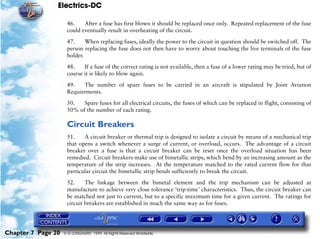 Electrics-DC

                     46.    After a fuse has first blown it should be replaced once only. Repeated replacement of the fuse
                     could eventually result in overheating of the circuit.

                     47.     When replacing fuses, ideally the power to the circuit in question should be switched off. The
                     person replacing the fuse does not then have to worry about touching the live terminals of the fuse
                     holder.

                     48.    If a fuse of the correct rating is not available, then a fuse of a lower rating may be tried, but of
                     course it is likely to blow again.

                     49.   The number of spare fuses to be carried in an aircraft is stipulated by Joint Aviation
                     Requirements.

                     50.   Spare fuses for all electrical circuits, the fuses of which can be replaced in flight, consisting of
                     50% of the number of each rating.

                     Circuit Breakers
                     51.    A circuit breaker or thermal trip is designed to isolate a circuit by means of a mechanical trip
                     that opens a switch whenever a surge of current, or overload, occurs. The advantage of a circuit
                     breaker over a fuse is that a circuit breaker can be reset once the overload situation has been
                     remedied. Circuit breakers make use of bimetallic strips, which bend by an increasing amount as the
                     temperature of the strip increases. At the temperature matched to the rated current flow for that
                     particular circuit the bimetallic strip bends sufficiently to break the circuit.

                     52.     The linkage between the bimetal element and the trip mechanism can be adjusted at
                     manufacture to achieve very close tolerance ‘trip-time’ characteristics. Thus, the circuit breaker can
                     be matched not just to current, but to a specific maximum time for a given current. The ratings for
                     circuit breakers are established in much the same way as for fuses.




Chapter 7 Page 20   © G LONGHURST 1999 All Rights Reserved Worldwide
 