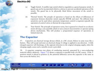 Electrics-DC

                               (a)      Toggle Switch. A tumbler type switch which is regarded as a general purpose switch. A
                                        guard cap can be incorporated which is a device to prevent accidental operation of the
                                        switch. The guard has to be physically lifted before movement of the switch is
                                        possible.

                               (b)      Thermal Switch. The priciple of operation is based on the effects of differences of
                                        expansion between dissimilar metals typically INVAR and steel. The different heat
                                        sensitivity can be used where automatic temperature control is required, typically the
                                        operation of control valves in thermal de-icing systems.

                               (c)      Time Switch. The principle of operation varies, but in general it is based on an electric
                                        motor driving a cam assembly which in turn contacts microswitches or operates spring
                                        driven mechanisms. This will produce a programmed sequence of operations at
                                        limited intervals.

                     The Capacitor
                     57.     Capacitors are electrical storage devices which, in a DC circuit, behave in some ways like a
                     battery. They will accept and store an electrical charge if voltage is applied in one direction. A fully
                     charged capacitor will discharge, in the opposite direction to the original charging supply, when the
                     charging supply ceases and a suitable circuit is provided.

                     58.     A capacitor comprises two plates of conducting material, separated by a non-conducting
                     material called a dielectric. Figure 7-12 shows a capacitor in parallel with a 6v DC source. If the 3-
                     position switch is placed in position A, the potential difference across the capacitor is the same as
                     that across the battery (6v).




Chapter 7 Page 23   © G LONGHURST 1999 All Rights Reserved Worldwide
 