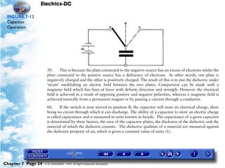 Electrics-DC

 FIGURE 7-12
 Capacitor
 Operation




                     59.      This is because the plate connected to the negative source has an excess of electrons whilst the
                     plate connected to the positive source has a deficiency of electrons. In other words, one plate is
                     negatively charged and the other is positively charged. The result of this is to put the dielectric under
                     ‘strain’ establishing an electric field between the two plates. Comparison can be made with a
                     magnetic field which has lines of force with definite direction and strength. However the electrical
                     field is achieved as a result of opposing positive and negative polarities, whereas a magnetic field is
                     achieved naturally from a permanent magnet or by passing a current through a conductor.
                     60.     If the switch is now moved to position B, the capacitor will store its electrical charge, there
                     being no circuit through which it can discharge. The ability of a capacitor to store an electric charge
                     is called capacitance and is measured in units known as farads. The capacitance of a given capacitor
                     is determined by three factors, the area of the capacitor plates, the thickness of the dielectric and the
                     material of which the dielectric consists. The dielectric qualities of a material are measured against
                     the dielectric property of air, which is given a constant value of unity (1).




Chapter 7 Page 24   © G LONGHURST 1999 All Rights Reserved Worldwide
 