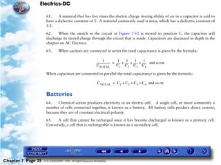 Electrics-DC

                     61.    A material that has five times the electric charge storing ability of air in a capacitor is said to
                     have a dielectric constant of 5. A material commonly used is mica, which has a dielectric constant of
                     5.5.

                     62.    When the switch in the circuit at Figure 7-12 is moved to position C, the capacitor will
                     discharge its stored charge through the circuit that is made. Capacitors are discussed in depth in the
                     chapter on AC Electrics.

                     63.       When cacitors are connected in series the total capacitance is given by the formula:

                                                                     1               1       1       1       1
                                                            -------------------- = ----- + ----- + ----- + ----- and so on
                                                                                       -       -       -       -
                                                            C TOTAL                C 1 C 2 C 3 C4

                     When capacitors are connected in parallel the total capacitance is given by the formula:

                                                             C TOTAL = C 1 + C 2 + C 3 + C 4 and so on


                     Batteries
                     64.    Chemical action produces electricity in an electric cell. A single cell, or more commonly a
                     number of cells connected together, is known as a battery. All battery cells produce direct current,
                     because they are of constant electrical polarity.

                     65.   A cell that cannot be recharged once it has become discharged is known as a primary cell.
                     Conversely, a cell that is rechargeable is known as a secondary cell.




Chapter 7 Page 25   © G LONGHURST 1999 All Rights Reserved Worldwide
 