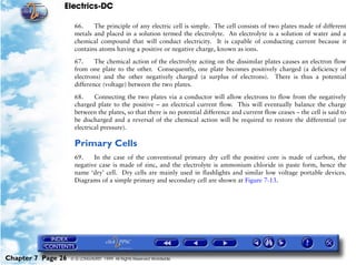 Electrics-DC

                     66.    The principle of any electric cell is simple. The cell consists of two plates made of different
                     metals and placed in a solution termed the electrolyte. An electrolyte is a solution of water and a
                     chemical compound that will conduct electricity. It is capable of conducting current because it
                     contains atoms having a positive or negative charge, known as ions.

                     67.     The chemical action of the electrolyte acting on the dissimilar plates causes an electron flow
                     from one plate to the other. Consequently, one plate becomes positively charged (a deficiency of
                     electrons) and the other negatively charged (a surplus of electrons). There is thus a potential
                     difference (voltage) between the two plates.

                     68.     Connecting the two plates via a conductor will allow electrons to flow from the negatively
                     charged plate to the positive – an electrical current flow. This will eventually balance the charge
                     between the plates, so that there is no potential difference and current flow ceases – the cell is said to
                     be discharged and a reversal of the chemical action will be required to restore the differential (or
                     electrical pressure).

                     Primary Cells
                     69.    In the case of the conventional primary dry cell the positive core is made of carbon, the
                     negative case is made of zinc, and the electrolyte is ammonium chloride in paste form, hence the
                     name ‘dry’ cell. Dry cells are mainly used in flashlights and similar low voltage portable devices.
                     Diagrams of a simple primary and secondary cell are shown at Figure 7-13.




Chapter 7 Page 26   © G LONGHURST 1999 All Rights Reserved Worldwide
 