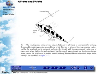 Airframe and Systems

 FIGURE 1-16
 Stressed-Skin
 Wing
 Construction




                     46.    The bending stress acting upon a wing in flight can be alleviated to some extent by applying
                     downward forces to oppose the upward force of lift. This can be achieved by wing-mounted engines
                     and by the weight of fuel in outboard fuel tanks. In aircraft with fuselage-mounted engines, or to
                     compensate when fuel in the outboard tanks has been used, some aircraft are fitted with ailerons
                     biased toward the up position to provide a stress-relieving downward force at the outer wings. These
                     concepts are illustrated at Figure 1-17.




Chapter 1 Page 26   © G LONGHURST 1999 All Rights Reserved Worldwide
 