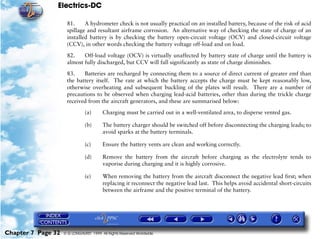 Electrics-DC

                     81.     A hydrometer check is not usually practical on an installed battery, because of the risk of acid
                     spillage and resultant airframe corrosion. An alternative way of checking the state of charge of an
                     installed battery is by checking the battery open-circuit voltage (OCV) and closed-circuit voltage
                     (CCV), in other words checking the battery voltage off-load and on load.

                     82.    Off-load voltage (OCV) is virtually unaffected by battery state of charge until the battery is
                     almost fully discharged, but CCV will fall significantly as state of charge diminishes.

                     83.    Batteries are recharged by connecting them to a source of direct current of greater emf than
                     the battery itself. The rate at which the battery accepts the charge must be kept reasonably low,
                     otherwise overheating and subsequent buckling of the plates will result. There are a number of
                     precautions to be observed when charging lead-acid batteries, other than during the trickle charge
                     received from the aircraft generators, and these are summarised below:

                               (a)      Charging must be carried out in a well-ventilated area, to disperse vented gas.

                               (b)      The battery charger should be switched off before disconnecting the charging leads; to
                                        avoid sparks at the battery terminals.

                               (c)      Ensure the battery vents are clean and working correctly.

                               (d)      Remove the battery from the aircraft before charging as the electrolyte tends to
                                        vaporise during charging and it is highly corrosive.

                               (e)      When removing the battery from the aircraft disconnect the negative lead first; when
                                        replacing it reconnect the negative lead last. This helps avoid accidental short-circuits
                                        between the airframe and the positive terminal of the battery.




Chapter 7 Page 32   © G LONGHURST 1999 All Rights Reserved Worldwide
 