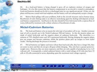 Electrics-DC

                     84.    As a lead-acid battery is being charged it gives off an explosive mixture of oxygen and
                     hydrogen. It is for this reason that the battery compartment in an aircraft is vented to atmosphere.
                     Lead-acid batteries should not be left in a discharged state for any significant period. If they are, the
                     plates will become coated with lead sulphate and the battery will not subsequently accept a charge.

                     85.     Battery fluid spillage will cause problems, both to the aircraft structure and to human tissue.
                     Bicarbonate of soda (baking soda) is an effective neutralising agent for dealing with deposits in lead-
                     acid battery compartments. Acid burns to the skin should be First Aid treated with a copious flow of
                     water, followed by treatment with a dilute solution of bicarbonate of soda.

                     Nickel-Cadmium Batteries
                     86.    The lead-acid battery is by no means the only type of secondary cell in use. Another common
                     type of cell in aircraft use is the Nickel-Cadmium (NiCad) battery. In this the positive plates are
                     made of nickel hydroxide and the negative plates of cadmium hydroxide. The electrolyte is a
                     solution of 70% distilled water and 30% potassium hydroxide. During charging the negative plates
                     give up oxygen and become cadmium, whilst the positive plates pick up oxygen to form nickel
                     oxides. During discharge the process is reversed.

                     87.     NiCad batteries are lighter and more robust than lead-acid cells, they have a longer life, they
                     are easier to store and they do not give off gases whilst charging. They also have a greater power-to-
                     weight ratio. However, they are more expensive and they are only capable of producing 1.2 to 1.25
                     volts per cell. Consequently, a nickel-cadmium battery with a rated voltage of 24 volts may have 19
                     cells or 20 cells connected in series, depending upon the maximum total voltage required.




Chapter 7 Page 33   © G LONGHURST 1999 All Rights Reserved Worldwide
 
