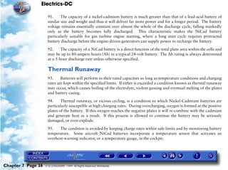 Electrics-DC

                     91.     The capacity of a nickel-cadmium battery is much greater than that of a lead-acid battery of
                     similar size and weight and thus it will deliver far more power and for a longer period. The battery
                     voltage remains essentially constant over almost the whole of the discharge cycle, falling markedly
                     only as the battery becomes fully discharged. This characteristic makes the NiCad battery
                     particularly suitable for gas turbine engine starting, where a long start cycle requires protracted
                     battery discharge before the engine-driven generators can supply power to recharge the battery.

                     92.     The capacity of a NiCad battery is a direct function of the total plate area within the cells and
                     may be up to 80-ampere hours (Ah) in a typical 24-volt battery. The Ah rating is always determined
                     at a 5-hour discharge rate unless otherwise specified.

                     Thermal Runaway
                     93.     Batteries will perform to their rated capacities so long as temperature conditions and charging
                     rates are kept within the specified limits. If either is exceeded a condition known as thermal runaway
                     may occur, which causes boiling of the electrolyte, violent gassing and eventual melting of the plates
                     and battery casing.

                     94.     Thermal runaway, or vicious cycling, is a condition to which Nickel-Cadmium batteries are
                     particularly susceptible at high charging rates. During overcharging, oxygen is formed at the positive
                     plates of the battery. If this oxygen reaches the negative plates it will re-combine with the cadmium
                     and generate heat as a result. If this process is allowed to continue the battery may be seriously
                     damaged, or even explode.

                     95.    The condition is avoided by keeping charge rates within safe limits and by monitoring battery
                     temperature. Some aircraft NiCad batteries incorporate a temperature sensor that activates an
                     overheat-warning indicator, or a temperature gauge, in the cockpit.




Chapter 7 Page 36   © G LONGHURST 1999 All Rights Reserved Worldwide
 