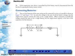 Electrics-DC

                     96.    If the temperature rises above a prescribed level the battery must be disconnected from the
                     bus bar by opening the battery master switch.

                     Connecting Batteries
                     97.    Two or more batteries of the same rating may be connected in series or in parallel as shown at
                     Figure 7-17 and Figure 7-18. In series the voltage is the sum of all the battery voltages, but the
                     ampere-hour capacity remains the same as for a single battery. When connected in parallel the
                     voltage remains the same as for a single battery, but the ampere-hour capacity is the sum of the
                     capacities of all the batteries.

 FIGURE 7-17
 Batteries
 Connected in
 Series




Chapter 7 Page 37   © G LONGHURST 1999 All Rights Reserved Worldwide
 