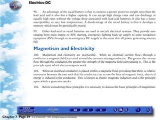 Electrics-DC

                     98.    An advantage of the nicad battery is that it contains a greater power-to-weight ratio than the
                     lead acid and it also has a higher capacity. It can accept high charge rates and can discharge at
                     equally high rates without the voltage drop associated with lead-acid batteries. It also has a lower
                     susceptability to very low temperatures. A disadvantage of the nicad battery is that it develops a
                     memory which must be periodically erased.

                     99.    Either lead-acid or nicad batteries are used in aircraft electrical systems. They provide uses
                     ranging from main engine or APU starting, emergency lighting back-up supply to some navigation
                     equipment (INS) through to an emergency DC supply in the event that all power generating sources
                     fail.

                     Magnetism and Electricity
                     100. Magnetism and electricity are inseparable. When an electrical current flows through a
                     conductor a magnetic field is created around the current-carrying conductor. The greater the current
                     flow through the conductor, the greater the strength of the magnetic field surrounding it. This is the
                     principle upon which electro-magnets work.

                     101. When an electrical conductor is placed within a magnetic field, providing that there is relative
                     movement between the two such that the conductor cuts across the lines of magnetic force, electrical
                     energy is induced in the conductor. This is known as electro-magnetic induction and is the principle
                     upon which a generator works.

                     102.      Before considering these principles it is necessary to discuss the basic principles of magnetism.




Chapter 7 Page 39   © G LONGHURST 1999 All Rights Reserved Worldwide
 