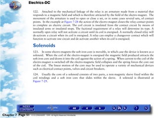 Electrics-DC

                     122. Attached to the mechanical linkage of the relay is an armature made from a material that
                     responds to a magnetic field and which is therefore attracted by the field of the electro-magnet. The
                     movement of the armature is used to open or close a set, or in some cases several sets, of contact
                     points. In the example at Figure 7-28 the action of the electro-magnet closes the relay contact points
                     to complete an electric circuit. The coil circuit is insulated from the contact circuit by means of
                     insulated arms or insulated stops. The fuctional requirement of a relay will determine its type. A
                     normally open relay will not activate a circuit until its coil is energised. A normally closed relay will
                     de-activate a circuit when its coil is energised. A relay can employ a changeover contact which will
                     function to activate one circuit and de-activate another when its coil is energised.

                     Solenoids
                     123. In some electro-magnets the soft iron core is movable, in which case the device is known as a
                     solenoid. When the coil of the electro-magnet is energised the magnetic field produced attracts the
                     soft iron core and draws it into the coil against the action of a spring. When current to the coil of the
                     electro-magnet is switched off the electro-magnetic field collapses and the spring forces the core out
                     of the coil. The linear motion of the core may be used to operate a variety of mechanical devices
                     such as electrical contact points, valves and circuit breakers.

                     124. Usually the core of a solenoid consists of two parts, a non-magnetic sleeve fixed within the
                     coil windings and a soft iron core that slides within the sleeve. A solenoid is illustrated at
                     Figure 7-29.




Chapter 7 Page 51   © G LONGHURST 1999 All Rights Reserved Worldwide
 