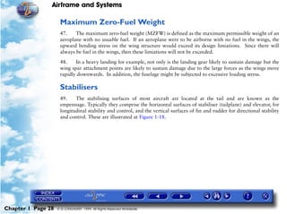 Airframe and Systems

                     Maximum Zero-Fuel Weight
                     47.    The maximum zero-fuel weight (MZFW) is defined as the maximum permissible weight of an
                     aeroplane with no usuable fuel. If an aeroplane were to be airborne with no fuel in the wings, the
                     upward bending stress on the wing structure would exceed its design limiations. Since there will
                     always be fuel in the wings, then these limiations will not be exceeded.

                     48.    In a heavy landing for example, not only is the landing gear likely to sustain damage but the
                     wing spar attachment points are likely to sustain damage due to the large forces as the wings move
                     rapidly downwards. In addition, the fuselage might be subjected to excessive loading stress.

                     Stabilisers
                     49.    The stabilising surfaces of most aircraft are located at the tail and are known as the
                     empennage. Typically they comprise the horizontal surfaces of stabiliser (tailplane) and elevator, for
                     longitudinal stability and control, and the vertical surfaces of fin and rudder for directional stability
                     and control. These are illustrated at Figure 1-18.




Chapter 1 Page 28   © G LONGHURST 1999 All Rights Reserved Worldwide
 