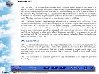 Electrics-DC

                     138. At point 5 the armature has completed a full revolution and the situation is the same as at
                     point 1. From the foregoing it will be seen that the voltage output of this simple generator reverses in
                     polarity and fluctuates in magnitude from zero to a maximum every half cycle, or half revolution of
                     the armature. Any current flowing in a circuit connected to the terminals of the brushes will reverse
                     in direction and fluctuate in magnitude every half cycle. Such current is known as alternating current
                     (AC). All rotary generators produce AC in their armature loops, or windings.

                     139. The device illustrated above is a simple AC generator, or alternator. Most modern aircraft use
                     alternators as their primary source of electrical power, but clearly the output of the alternator cannot
                     be used where DC is required, such as for battery charging. Consequently, the output of the
                     alternator must be converted to DC, by means of a rectifier to meet such requirements. Virtually all
                     modern, light piston-engine aircraft are equipped with engine-driven alternators whose output is
                     rectified and distributed to all the major electrical components as DC. Larger commercial aircraft
                     are equipped with AC Generators (big alternators) whose output is distributed as AC and only a few
                     services use rectified AC (i.e. DC).

                     DC Generator
                     140. An alternative to rectification of the output of an alternator is to produce direct current at the
                     outset, by means of a DC generator. Because DC generators are heavier than alternators, and
                     generally require more maintenance, their use in modern aircraft is limited almost entirely to a
                     combined engine starter motor and generator (starter generator) found in some small turbine
                     powered aircraft

                     141. The construction of a simple DC generator is very similar to that of the simple AC generator
                     described previously.




Chapter 7 Page 58   © G LONGHURST 1999 All Rights Reserved Worldwide
 