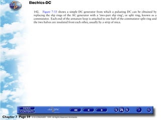 Electrics-DC

                     142. Figure 7-33 shows a simple DC generator from which a pulsating DC can be obtained by
                     replacing the slip rings of the AC generator with a ‘two-part slip ring’, or split ring, known as a
                     commutator. Each end of the armature loop is attached to one half of the commutator split ring and
                     the two halves are insulated from each other, usually by a strip of mica.




Chapter 7 Page 59   © G LONGHURST 1999 All Rights Reserved Worldwide
 