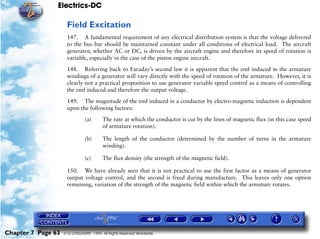Electrics-DC

                     Field Excitation
                     147. A fundamental requirement of any electrical distribution system is that the voltage delivered
                     to the bus bar should be maintained constant under all conditions of electrical load. The aircraft
                     generator, whether AC or DC, is driven by the aircraft engine and therefore its speed of rotation is
                     variable, especially in the case of the piston engine aircraft.

                     148. Referring back to Faraday’s second law it is apparent that the emf induced in the armature
                     windings of a generator will vary directly with the speed of rotation of the armature. However, it is
                     clearly not a practical proposition to use generator variable speed control as a means of controlling
                     the emf induced and therefore the output voltage.

                     149. The magnitude of the emf induced in a conductor by electro-magnetic induction is dependent
                     upon the following factors:

                               (a)      The rate at which the conductor is cut by the lines of magnetic flux (in this case speed
                                        of armature rotation).

                               (b)      The length of the conductor (determined by the number of turns in the armature
                                        winding).

                               (c)      The flux density (the strength of the magnetic field).

                     150. We have already seen that it is not practical to use the first factor as a means of generator
                     output voltage control, and the second is fixed during manufacture. This leaves only one option
                     remaining, variation of the strength of the magnetic field within which the armature rotates.




Chapter 7 Page 63   © G LONGHURST 1999 All Rights Reserved Worldwide
 