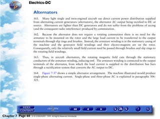 Electrics-DC

                     Alternators
                     161. Many light single and twin-engined aircraft use direct current power distribution supplied
                     from alternating current generators (alternators), the alternator AC output being rectified to DC at
                     source. Alternators are lighter than DC generators and do not suffer from the problems of arcing
                     (and the consequent radio interference) produced by commutation.

                     162. Because the alternator does not require a rotating commutator there is no need for the
                     armature to be mounted on the rotor and the large load current to be transferred to the output
                     terminals through slip rings and brushes. Instead, the armature winding is in the stationary casing of
                     the machine and the generator field windings and their electro-magnets are on the rotor.
                     Consequently, only the relatively small field current need be passed through brushes and slip rings to
                     the rotating field windings.

                     163. Thus, in aircraft alternators, the rotating magnetic field cuts through the stationary
                     conductors of the armature winding, inducing emf. The armature winding is connected to the output
                     terminals of the alternator, from which the load current is supplied to the distribution bus bars
                     through a rectification system that converts the AC output to DC.

                     164. Figure 7-37 shows a simple alternator arrangement. The machine illustrated would produce
                     single-phase alternating current. Single-phase and three-phase AC is explained in paragraphs 306-
                     321.




Chapter 7 Page 68   © G LONGHURST 1999 All Rights Reserved Worldwide
 