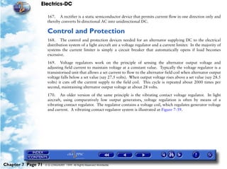 Electrics-DC

                     167. A rectifier is a static semiconductor device that permits current flow in one direction only and
                     thereby converts bi-directional AC into unidirectional DC.

                     Control and Protection
                     168. The control and protection devices needed for an alternator supplying DC to the electrical
                     distribution system of a light aircraft are a voltage regulator and a current limiter. In the majority of
                     systems the current limiter is simply a circuit breaker that automatically opens if load becomes
                     excessive.

                     169. Voltage regulators work on the principle of sensing the alternator output voltage and
                     adjusting field current to maintain voltage at a constant value. Typically the voltage regulator is a
                     transistorised unit that allows a set current to flow to the alternator field coil when alternator output
                     voltage falls below a set value (say 27.5 volts). When output voltage rises above a set value (say 28.5
                     volts) it cuts off the current supply to the field coil. This cycle is repeated about 2000 times per
                     second, maintaining alternator output voltage at about 28 volts.

                     170. An older version of the same principle is the vibrating contact voltage regulator. In light
                     aircraft, using comparatively low output generators, voltage regulation is often by means of a
                     vibrating contact regulator. The regulator contains a voltage coil, which regulates generator voltage
                     and current. A vibrating contact regulator system is illustrated at Figure 7-39.




Chapter 7 Page 71   © G LONGHURST 1999 All Rights Reserved Worldwide
 